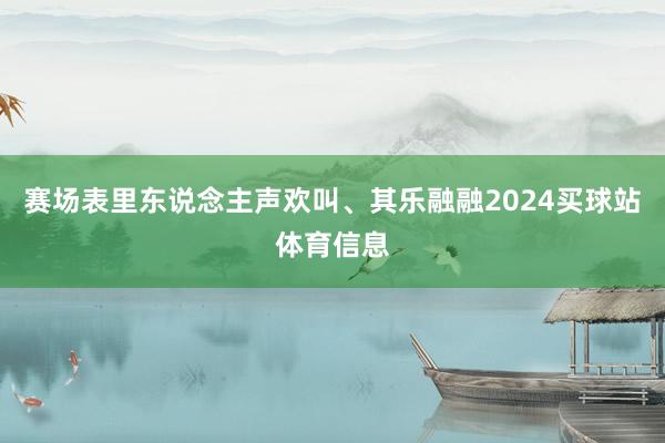 赛场表里东说念主声欢叫、其乐融融2024买球站体育信息