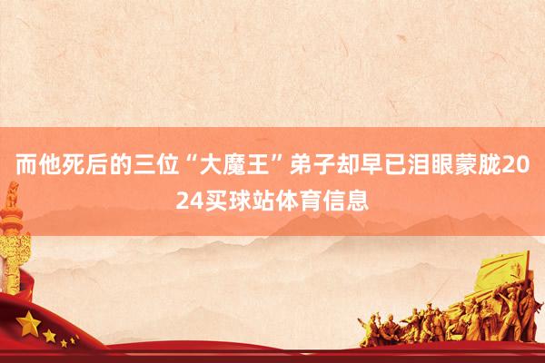 而他死后的三位“大魔王”弟子却早已泪眼蒙胧2024买球站体育信息