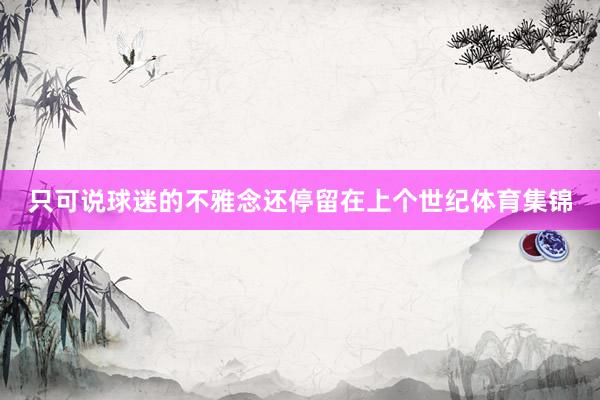 只可说球迷的不雅念还停留在上个世纪体育集锦