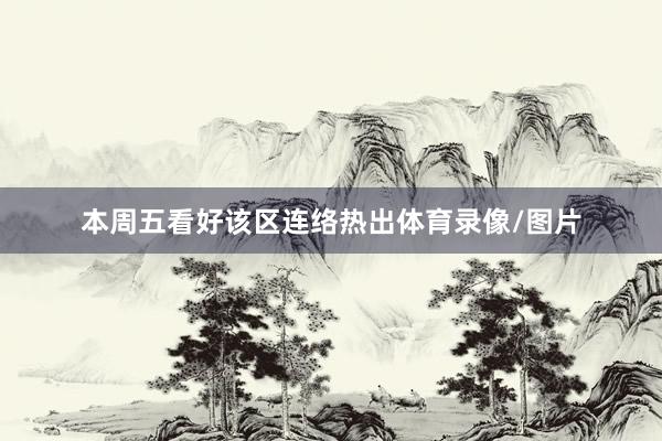 本周五看好该区连络热出体育录像/图片