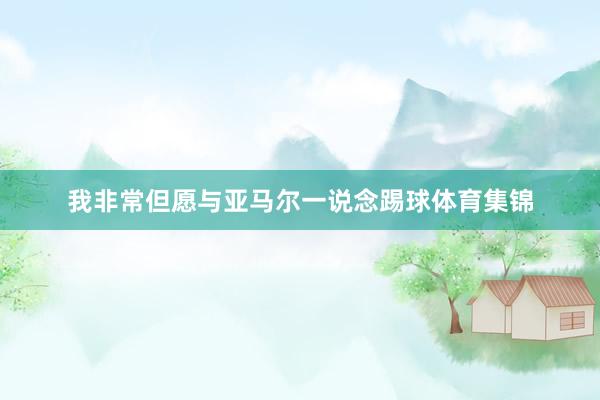 我非常但愿与亚马尔一说念踢球体育集锦