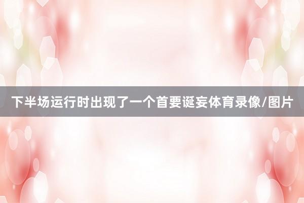 下半场运行时出现了一个首要诞妄体育录像/图片