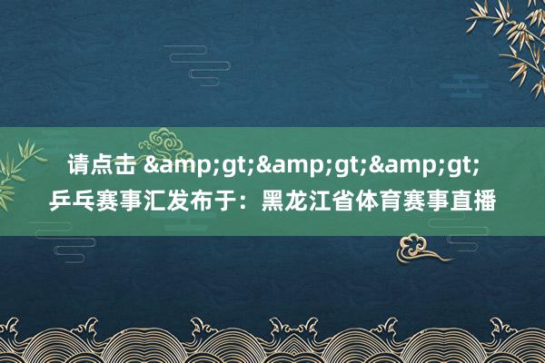 请点击 &gt;&gt;&gt;乒乓赛事汇发布于：黑龙江省体育赛事直播