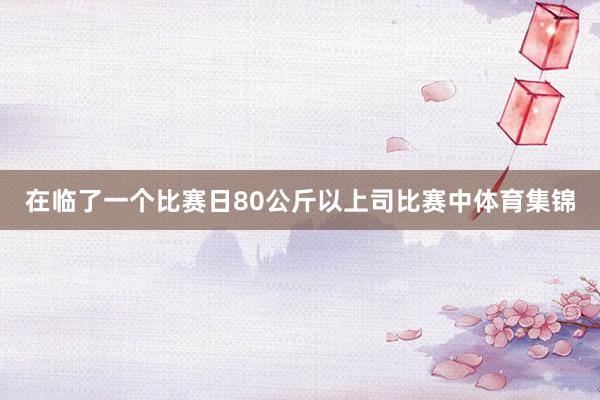 在临了一个比赛日80公斤以上司比赛中体育集锦