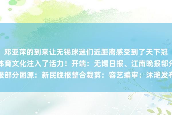 邓亚萍的到来让无锡球迷们近距离感受到了天下冠军的风姿更是为无锡的体育文化注入了活力！开端：无锡日报、江南晚报部分图源：新民晚报整合裁剪：容艺编审：沐滟发布于：江苏省体育集锦