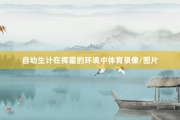 自幼生计在挥霍的环境中体育录像/图片