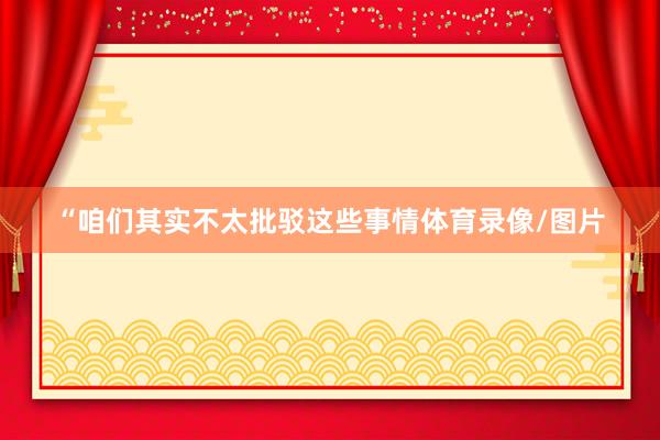 “咱们其实不太批驳这些事情体育录像/图片