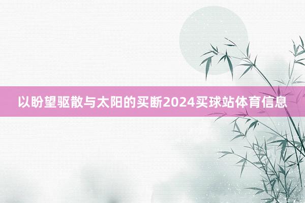 以盼望驱散与太阳的买断2024买球站体育信息