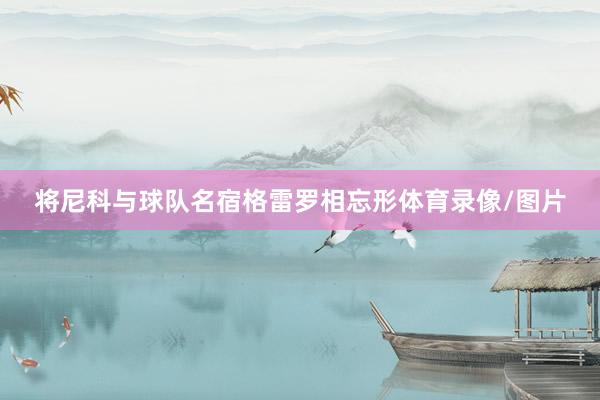 将尼科与球队名宿格雷罗相忘形体育录像/图片