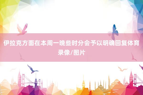 伊拉克方面在本周一晚些时分会予以明确回复体育录像/图片