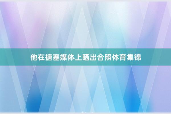 他在搪塞媒体上晒出合照体育集锦