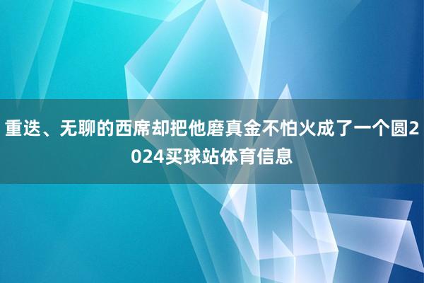 重迭、无聊的西席却把他磨真金不怕火成了一个圆2024买球站体育信息