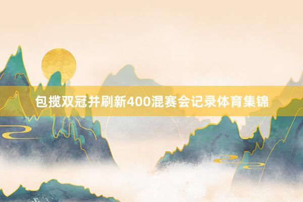 包揽双冠并刷新400混赛会记录体育集锦
