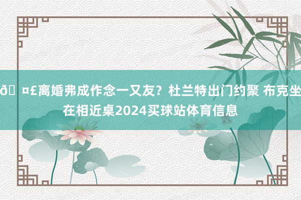 🤣离婚弗成作念一又友？杜兰特出门约聚 布克坐在相近桌2024买球站体育信息