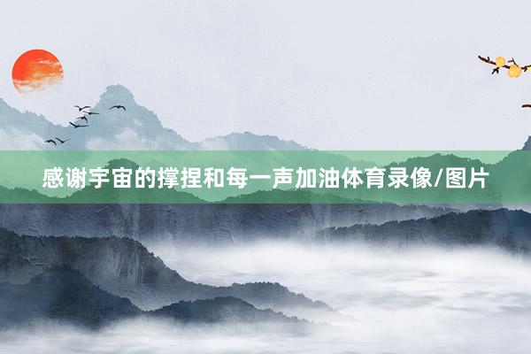 感谢宇宙的撑捏和每一声加油体育录像/图片