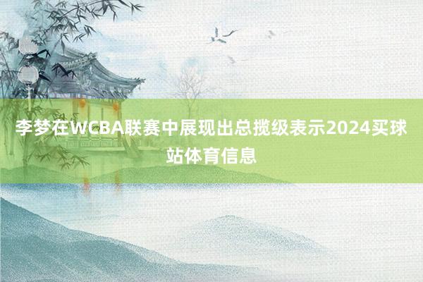 李梦在WCBA联赛中展现出总揽级表示2024买球站体育信息