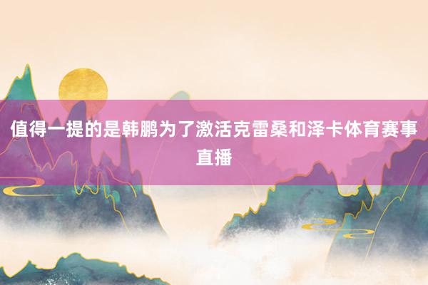 值得一提的是韩鹏为了激活克雷桑和泽卡体育赛事直播