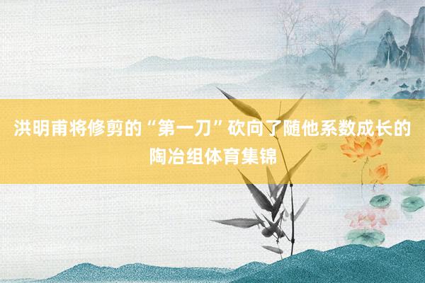 洪明甫将修剪的“第一刀”砍向了随他系数成长的陶冶组体育集锦