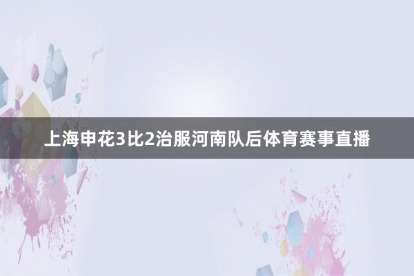 上海申花3比2治服河南队后体育赛事直播