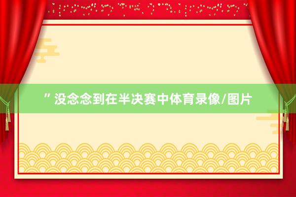 ”没念念到在半决赛中体育录像/图片