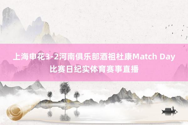 上海申花3-2河南俱乐部酒祖杜康Match Day比赛日纪实体育赛事直播