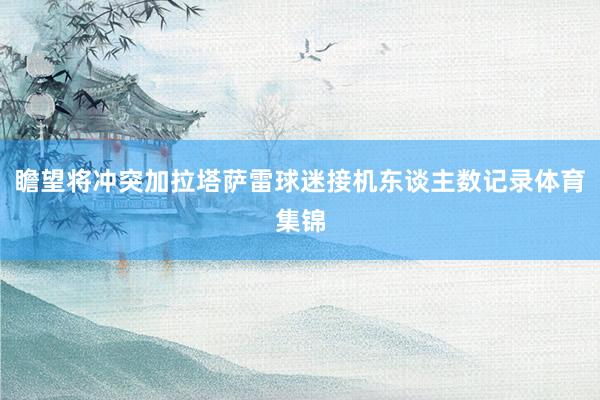 瞻望将冲突加拉塔萨雷球迷接机东谈主数记录体育集锦