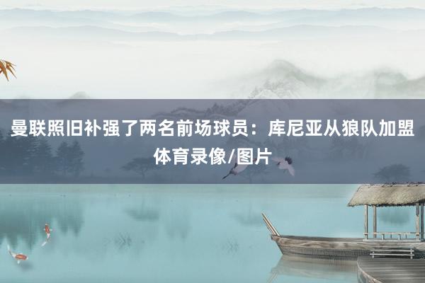 曼联照旧补强了两名前场球员：库尼亚从狼队加盟体育录像/图片