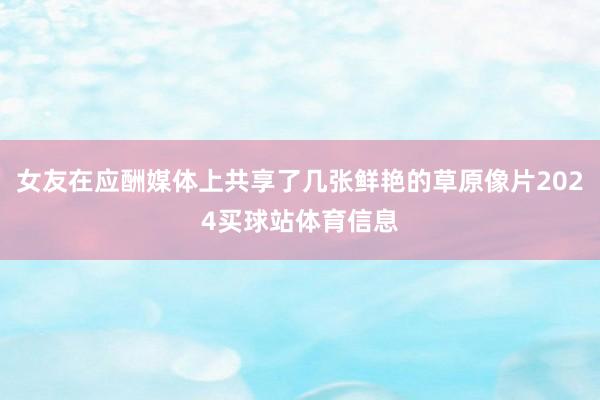 女友在应酬媒体上共享了几张鲜艳的草原像片2024买球站体育信息