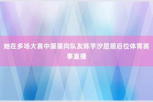 她在多场大赛中屡屡向队友陈芋汐屈居后位体育赛事直播