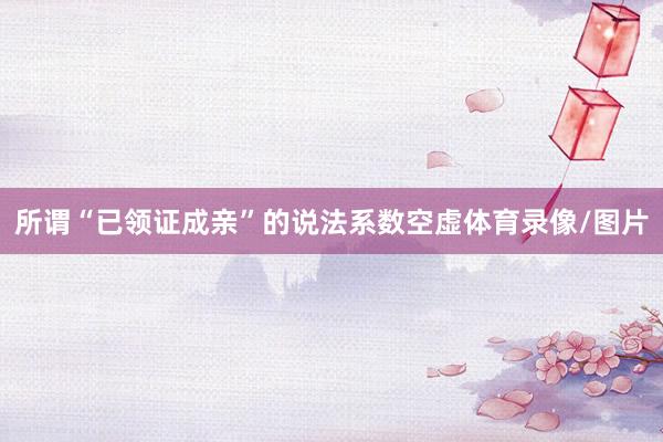 所谓“已领证成亲”的说法系数空虚体育录像/图片