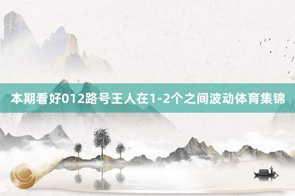 本期看好012路号王人在1-2个之间波动体育集锦