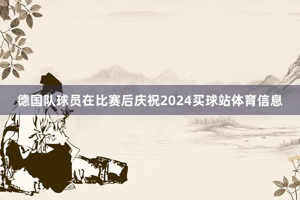 德国队球员在比赛后庆祝2024买球站体育信息