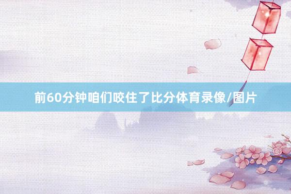 前60分钟咱们咬住了比分体育录像/图片