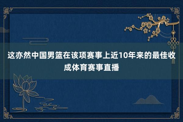 这亦然中国男篮在该项赛事上近10年来的最佳收成体育赛事直播