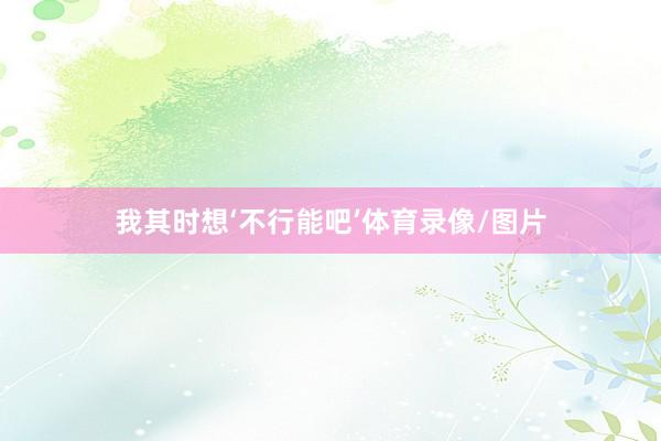 我其时想‘不行能吧’体育录像/图片