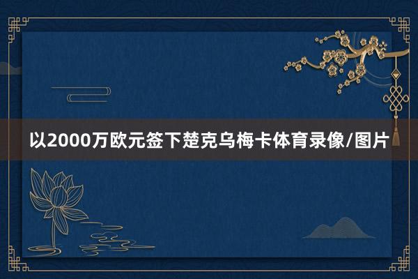 以2000万欧元签下楚克乌梅卡体育录像/图片