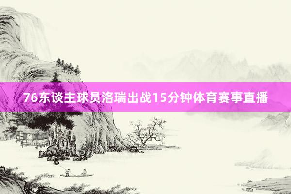 76东谈主球员洛瑞出战15分钟体育赛事直播