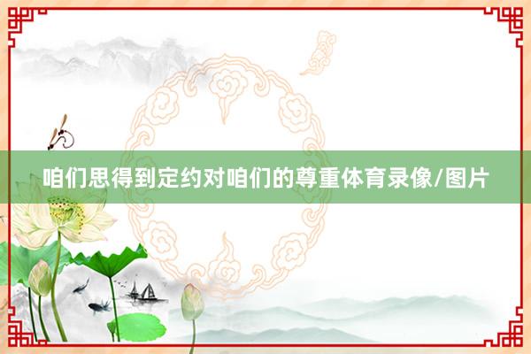 咱们思得到定约对咱们的尊重体育录像/图片