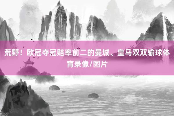 荒野！欧冠夺冠赔率前二的曼城、皇马双双输球体育录像/图片