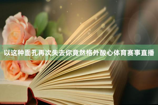 以这种面孔再次失去你竟然格外酸心体育赛事直播