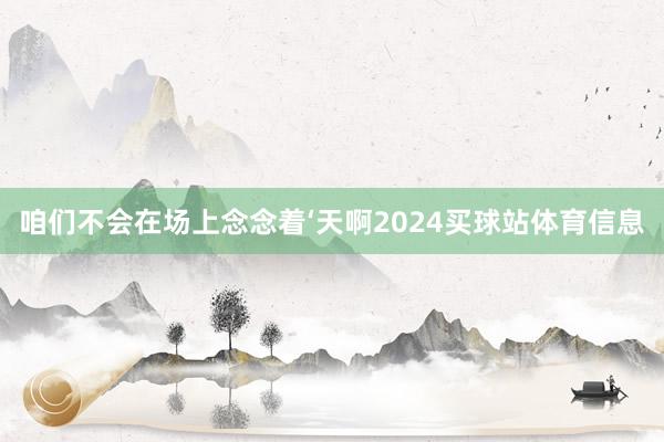 咱们不会在场上念念着‘天啊2024买球站体育信息