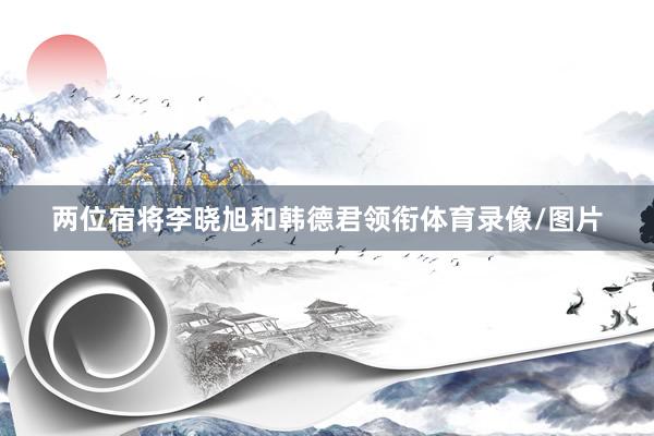 两位宿将李晓旭和韩德君领衔体育录像/图片