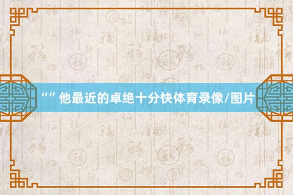 “”他最近的卓绝十分快体育录像/图片