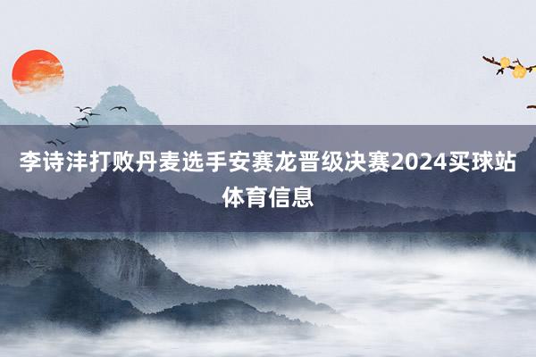 李诗沣打败丹麦选手安赛龙晋级决赛2024买球站体育信息