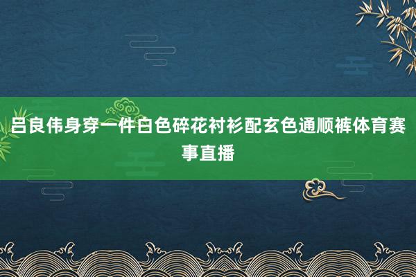 吕良伟身穿一件白色碎花衬衫配玄色通顺裤体育赛事直播