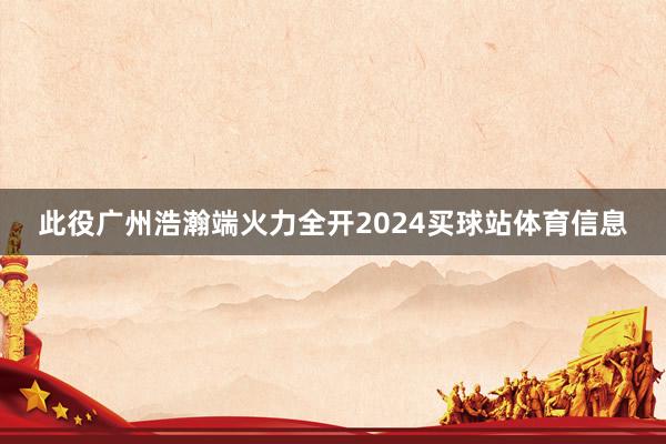 此役广州浩瀚端火力全开2024买球站体育信息