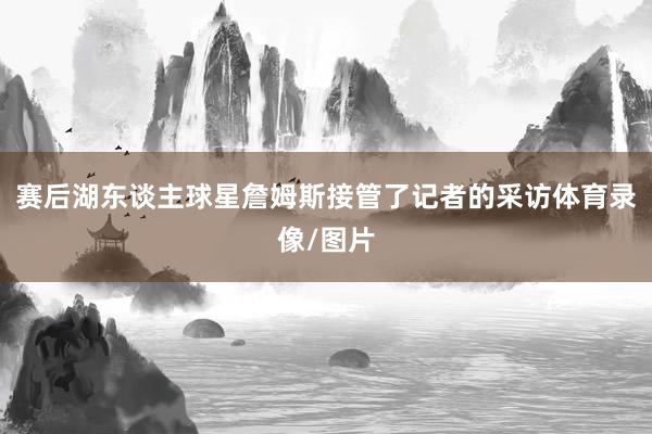 赛后湖东谈主球星詹姆斯接管了记者的采访体育录像/图片