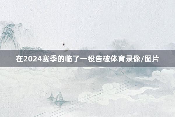 在2024赛季的临了一役告破体育录像/图片