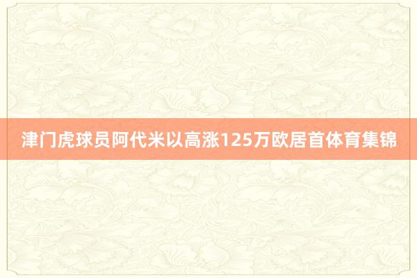 津门虎球员阿代米以高涨125万欧居首体育集锦