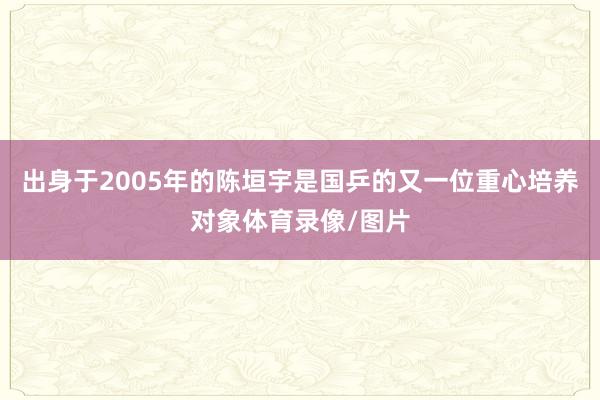 出身于2005年的陈垣宇是国乒的又一位重心培养对象体育录像/图片